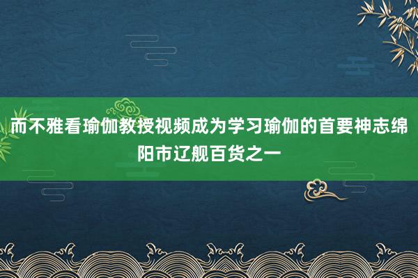 而不雅看瑜伽教授视频成为学习瑜伽的首要神志绵阳市辽舰百货之一
